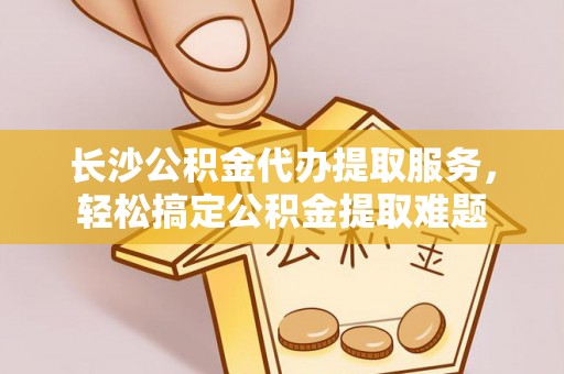 林西长沙公积金代办提取服务，轻松搞定公积金提取难题