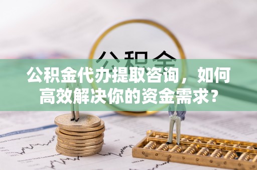 林西公积金代办提取咨询，如何高效解决你的资金需求？