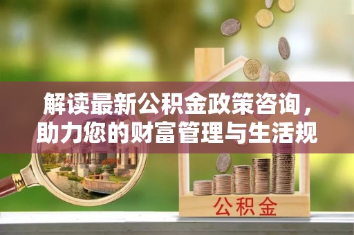 林西解读最新公积金政策咨询，助力您的财富管理与生活规划