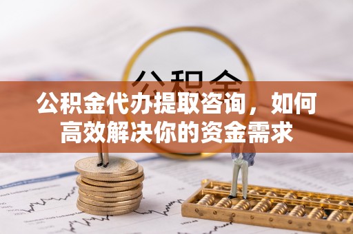 林西公积金代办提取咨询，如何高效解决你的资金需求
