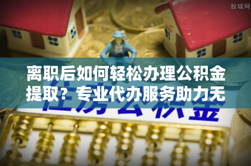 林西离职后如何轻松办理公积金提取？专业代办服务助力无忧