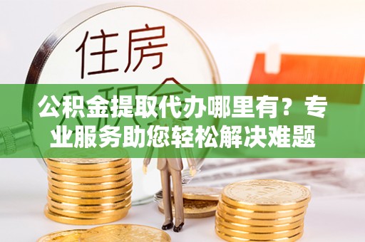 林西公积金提取代办哪里有？专业服务助您轻松解决难题