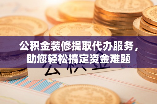 林西公积金装修提取代办服务，助您轻松搞定资金难题