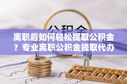 林西离职后如何轻松提取公积金？专业离职公积金提取代办服务指南